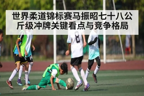 世界柔道锦标赛马振昭七十八公斤级冲牌关键看点与竞争格局 | kaiyun