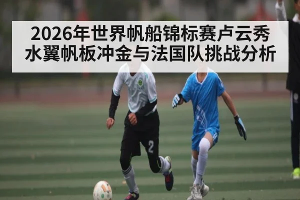 2026年世界帆船锦标赛卢云秀水翼帆板冲金与法国队挑战分析 | kaiyun